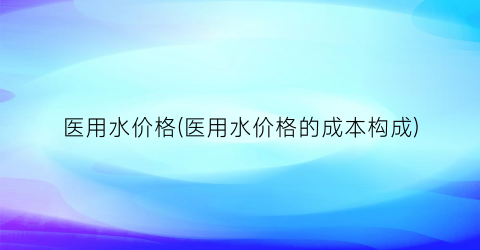 医用水价格(医用水价格的成本构成)