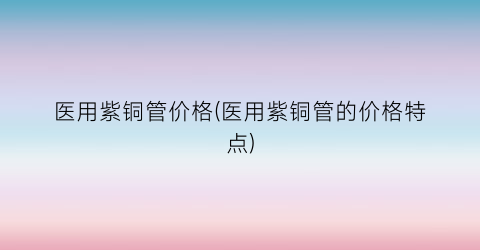医用紫铜管价格(医用紫铜管的价格特点)