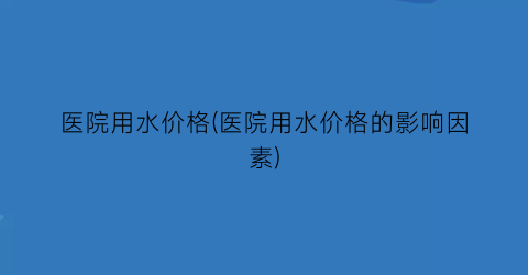 医院用水价格(医院用水价格的影响因素)