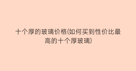 十个厚的玻璃价格(如何买到性价比最高的十个厚玻璃)