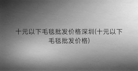 十元以下毛毯批发价格深圳(十元以下毛毯批发价格)