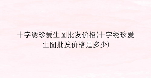 十字绣珍爱生图批发价格(十字绣珍爱生图批发价格是多少)
