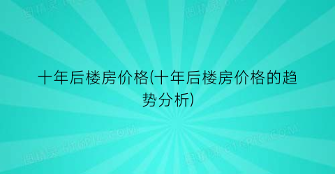 十年后楼房价格(十年后楼房价格的趋势分析)