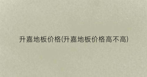 升嘉地板价格(升嘉地板价格高不高)