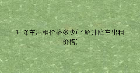 升降车出租价格多少(了解升降车出租价格)