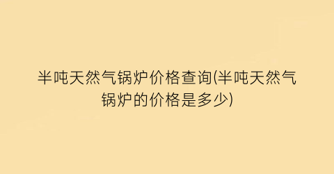 “半吨天然气锅炉价格查询(半吨天然气锅炉的价格是多少)