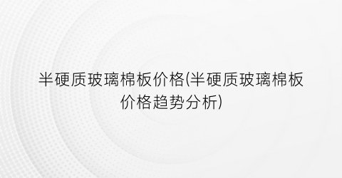 半硬质玻璃棉板价格(半硬质玻璃棉板价格趋势分析)