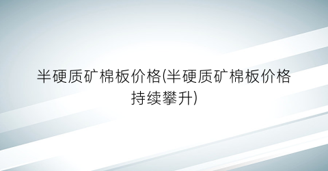 半硬质矿棉板价格(半硬质矿棉板价格持续攀升)