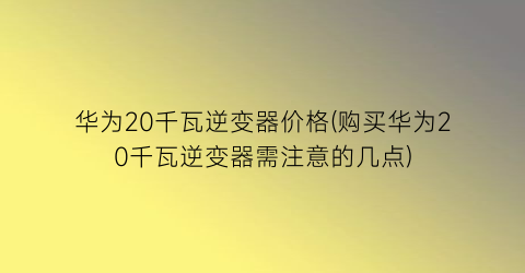 “华为20千瓦逆变器价格(购买华为20千瓦逆变器需注意的几点)
