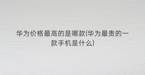 “华为价格最高的是哪款(华为最贵的一款手机是什么)