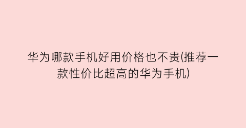 “华为哪款手机好用价格也不贵(推荐一款性价比超高的华为手机)