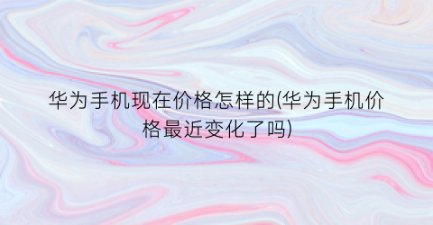 华为手机现在价格怎样的(华为手机价格最近变化了吗)