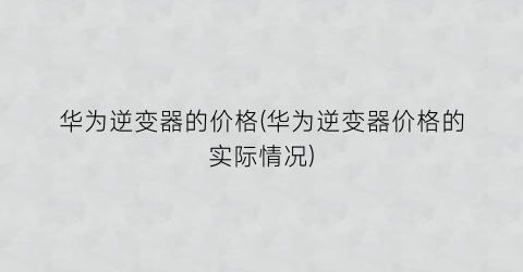 华为逆变器的价格(华为逆变器价格的实际情况)