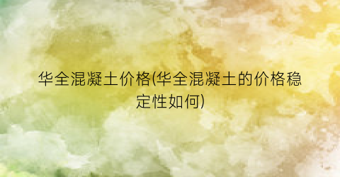 “华全混凝土价格(华全混凝土的价格稳定性如何)