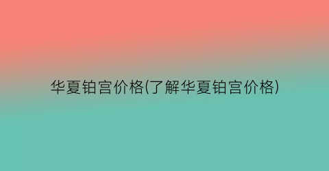 华夏铂宫价格(了解华夏铂宫价格)