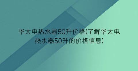 华太电热水器50升价格(了解华太电热水器50升的价格信息)
