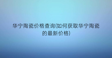 华宁陶瓷价格查询(如何获取华宁陶瓷的最新价格)