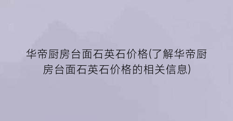 华帝厨房台面石英石价格(了解华帝厨房台面石英石价格的相关信息)
