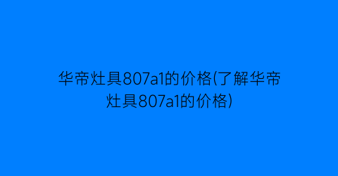 华帝灶具807a1的价格(了解华帝灶具807a1的价格)