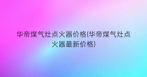 华帝煤气灶点火器价格(华帝煤气灶点火器最新价格)