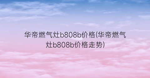 华帝燃气灶b808b价格(华帝燃气灶b808b价格走势)