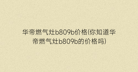 华帝燃气灶b809b价格(你知道华帝燃气灶b809b的价格吗)