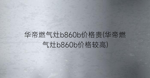 华帝燃气灶b860b价格贵(华帝燃气灶b860b价格较高)