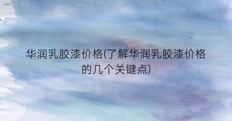 华润乳胶漆价格(了解华润乳胶漆价格的几个关键点)