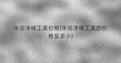 华润净味工美价格(华润净味工美的价格是多少)