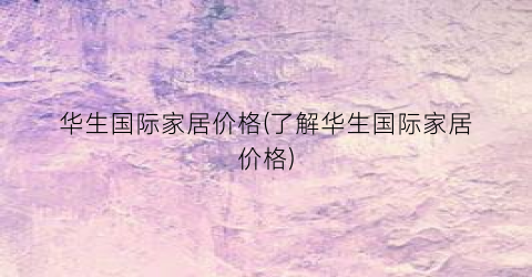 华生国际家居价格(了解华生国际家居价格)