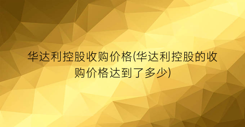 “华达利控股收购价格(华达利控股的收购价格达到了多少)