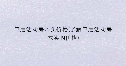 单层活动房木头价格(了解单层活动房木头的价格)