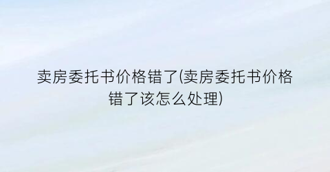 卖房委托书价格错了(卖房委托书价格错了该怎么处理)