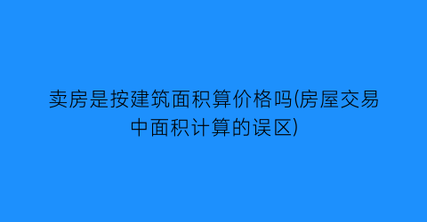 卖房是按建筑面积算价格吗(房屋交易中面积计算的误区)