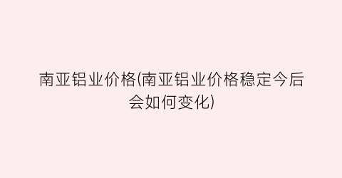 南亚铝业价格(南亚铝业价格稳定今后会如何变化)