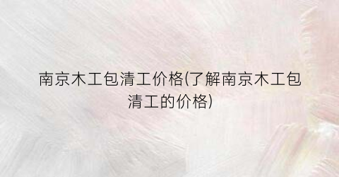 南京木工包清工价格(了解南京木工包清工的价格)
