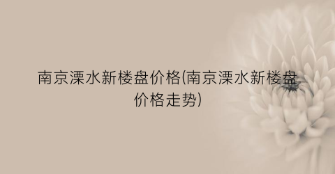 南京溧水新楼盘价格(南京溧水新楼盘价格走势)