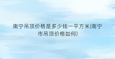 南宁吊顶价格是多少钱一平方米(南宁市吊顶价格如何)