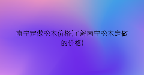 南宁定做橡木价格(了解南宁橡木定做的价格)