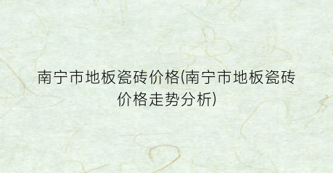 南宁市地板瓷砖价格(南宁市地板瓷砖价格走势分析)