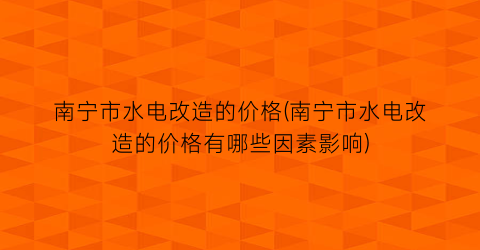 南宁市水电改造的价格(南宁市水电改造的价格有哪些因素影响)