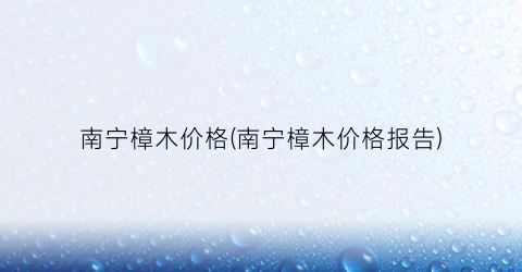 南宁樟木价格(南宁樟木价格报告)