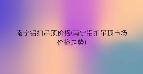 南宁铝扣吊顶价格(南宁铝扣吊顶市场价格走势)