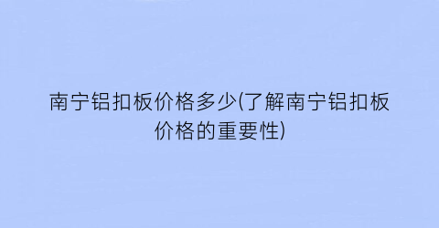 南宁铝扣板价格多少(了解南宁铝扣板价格的重要性)