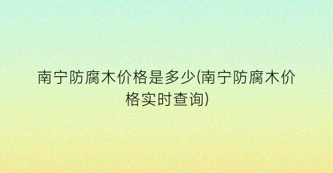 南宁防腐木价格是多少(南宁防腐木价格实时查询)