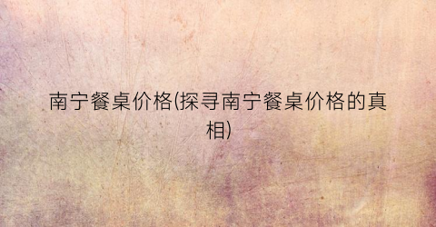 南宁餐桌价格(探寻南宁餐桌价格的真相)