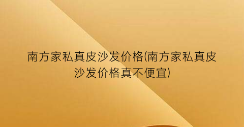 南方家私真皮沙发价格(南方家私真皮沙发价格真不便宜)