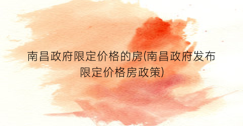 “南昌政府限定价格的房(南昌政府发布限定价格房政策)