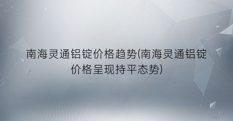 南海灵通铝锭价格趋势(南海灵通铝锭价格呈现持平态势)