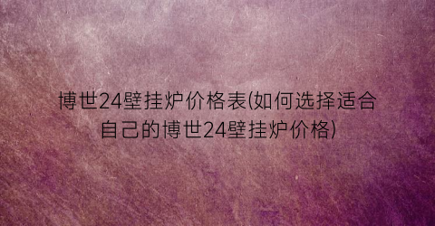 博世24壁挂炉价格表(如何选择适合自己的博世24壁挂炉价格)